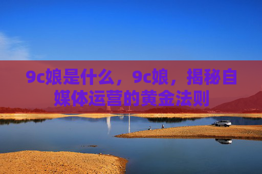 9c娘是什么,9c娘,揭秘自媒体运营的黄金法则 9c娘是什么,9c娘,揭秘自媒体运营的黄金法则