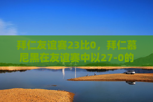 拜仁友谊赛23比0,拜仁慕尼黑在友谊赛中以27-0的惊人比分屠杀对手 拜仁友谊赛23比0,拜仁慕尼黑在友谊赛中以27-0的惊人比分屠杀对手