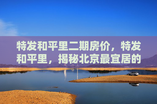 特发和平里二期房价，特发和平里，揭秘北京最宜居的社区之一