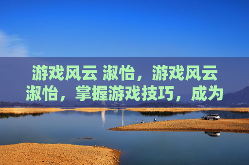 游戏风云 淑怡，游戏风云淑怡，掌握游戏技巧，成为游戏中的风云人物