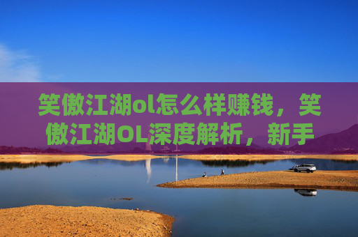 笑傲江湖ol怎么样赚钱,笑傲江湖OL深度解析,新手入门指南与进阶攻略 笑傲江湖ol怎么样赚钱,笑傲江湖OL深度解析,新手入门指南与进阶攻略