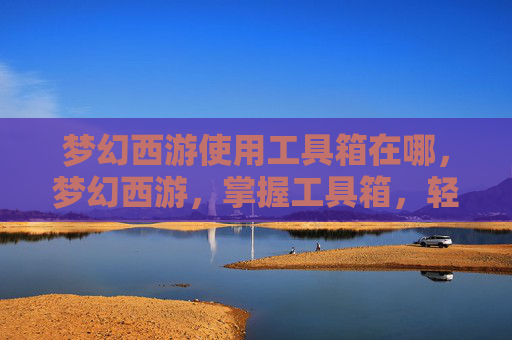 梦幻西游使用工具箱在哪，梦幻西游，掌握工具箱，轻松提升角色实力