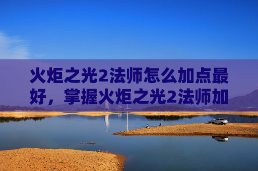 火炬之光2法师怎么加点最好，掌握火炬之光2法师加点艺术，成为游戏中的魔法大师