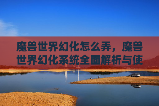 魔兽世界幻化怎么弄，魔兽世界幻化系统全面解析与使用攻略