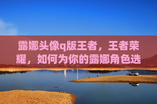 露娜头像q版王者，王者荣耀，如何为你的露娜角色选择QQ头像？