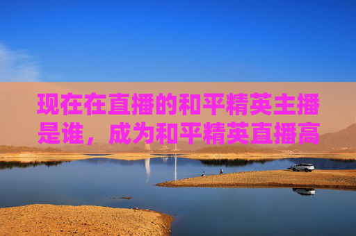 现在在直播的和平精英主播是谁,成为和平精英直播高手的秘籍 现在在直播的和平精英主播是谁,成为和平精英直播高手的秘籍