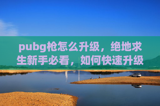 pubg枪怎么升级，绝地求生新手必看，如何快速升级你的枪械，成为战场上的霸主！
