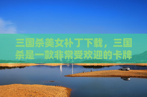 三国杀美女补丁下载，三国杀是一款非常受欢迎的卡牌游戏，而美女补丁则是针对这款游戏进行美化和优化的补丁。以下是一篇关于三国杀美女补丁的文章攻略