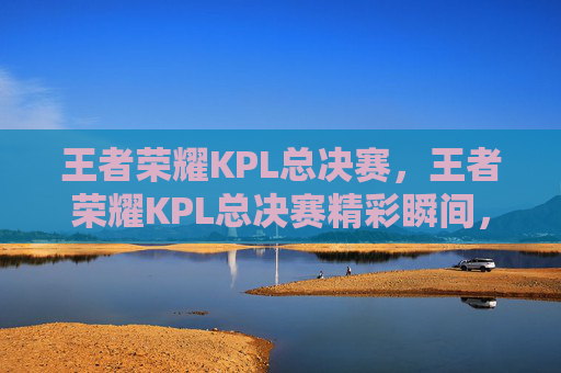 王者荣耀KPL总决赛，王者荣耀KPL总决赛精彩瞬间，揭秘电竞巅峰对决