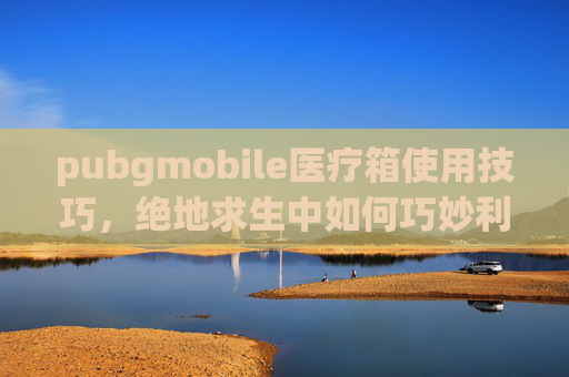 pubgmobile医疗箱使用技巧，绝地求生中如何巧妙利用医疗箱？掌握这些技巧让你在战场上生存率翻倍！