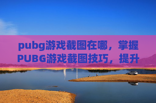 pubg游戏截图在哪，掌握PUBG游戏截图技巧，提升你的游戏体验！