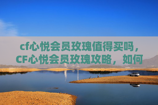 cf心悦会员玫瑰值得买吗，CF心悦会员玫瑰攻略，如何最大化利用心悦会员福利