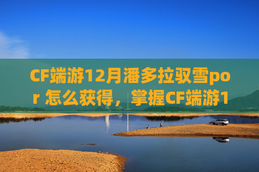 CF端游12月潘多拉驭雪por 怎么获得，掌握CF端游12.7版本技巧，让你成为战场上的王者！