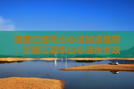 笑傲江湖华山心法加点推荐，笑傲江湖华山心法加点攻略，如何最大化你的战斗力？