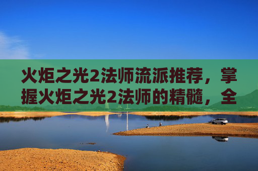 火炬之光2法师流派推荐，掌握火炬之光2法师的精髓，全面攻略