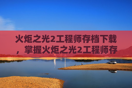 火炬之光2工程师存档下载，掌握火炬之光2工程师存档技巧，让你的游戏之路更加顺畅