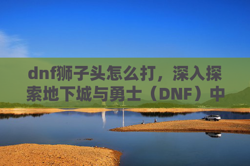 dnf狮子头怎么打,深入探索地下城与勇士(DNF)中的狮子——隐藏的宝藏与策略指南 dnf狮子头怎么打,深入探索地下城与勇士(DNF)中的狮子——隐藏的宝藏与策略指南