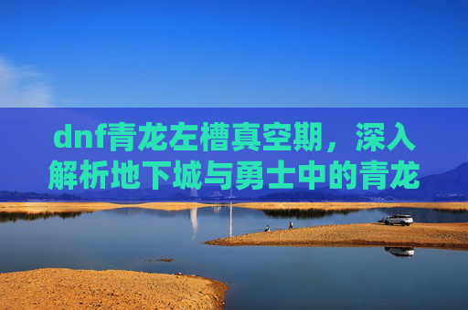 dnf青龙左槽真空期，深入解析地下城与勇士中的青龙左槽——你的装备升级首选！