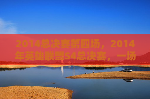 2014总决赛第四场，2014年英雄联盟S4总决赛，一场史诗般的对决，一次电竞的巅峰之战