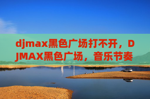 djmax黑色广场打不开，DJMAX黑色广场，音乐节奏的终极挑战