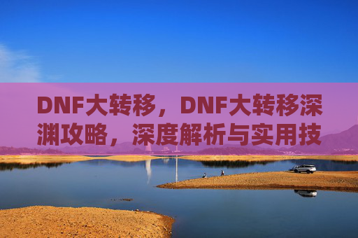 DNF大转移，DNF大转移深渊攻略，深度解析与实用技巧