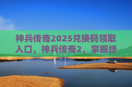 神兵传奇2025兑换码领取入口，神兵传奇2，掌握终极武器的秘诀