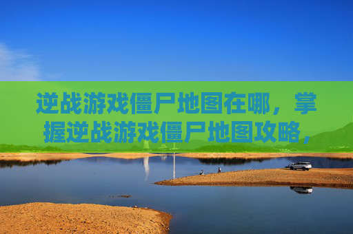 逆战游戏僵尸地图在哪，掌握逆战游戏僵尸地图攻略，成为生存高手！