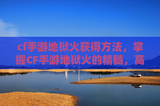 cf手游地狱火获得方法，掌握CF手游地狱火的精髓，高效使用技巧与策略