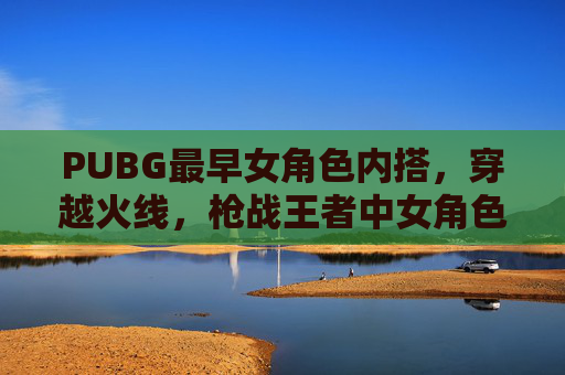 PUBG最早女角色内搭，穿越火线，枪战王者中女角色的演变与选择
