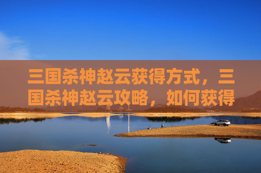 三国杀神赵云获得方式，三国杀神赵云攻略，如何获得并最大化利用这位武将