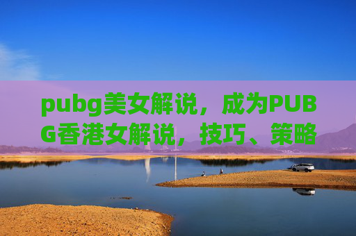pubg美女解说，成为PUBG香港女解说，技巧、策略与实战经验分享