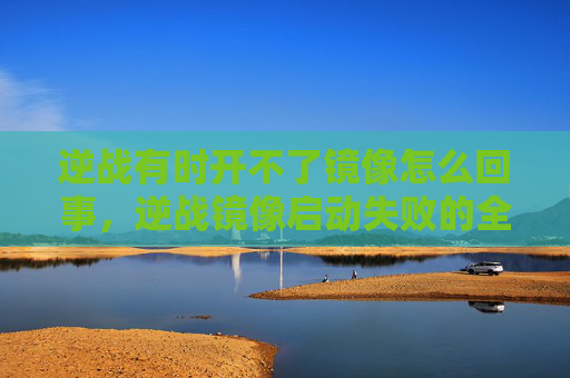 逆战有时开不了镜像怎么回事，逆战镜像启动失败的全面攻略