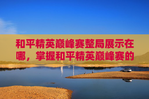 和平精英巅峰赛整局展示在哪，掌握和平精英巅峰赛的制胜之道