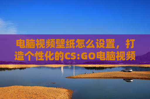 电脑视频壁纸怎么设置，打造个性化的CS:GO电脑视频壁纸