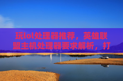 玩lol处理器推荐，英雄联盟主机处理器要求解析，打造高效游戏环境