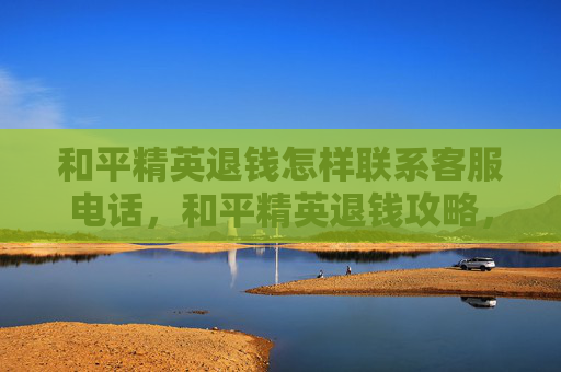 和平精英退钱怎样联系客服电话，和平精英退钱攻略，如何联系客服解决退款问题？