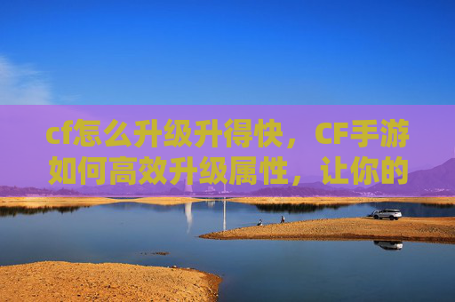 cf怎么升级升得快，CF手游如何高效升级属性，让你的枪战实力飙升！