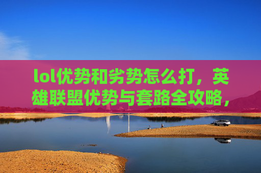 lol优势和劣势怎么打，英雄联盟优势与套路全攻略，掌握游戏节奏，成为场上的主宰者