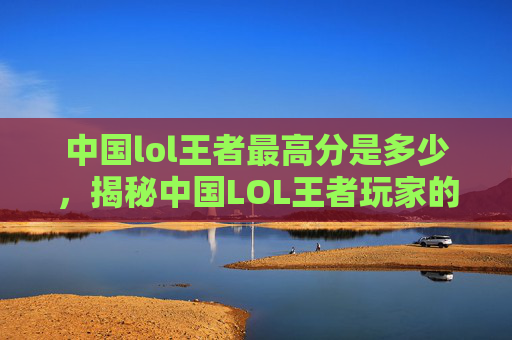 中国lol王者最高分是多少，揭秘中国LOL王者玩家的高分秘诀