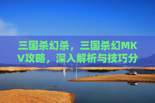 三国杀幻杀，三国杀幻MKV攻略，深入解析与技巧分享