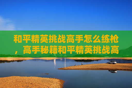 和平精英挑战高手怎么练枪，高手秘籍和平精英挑战高手的进阶之路