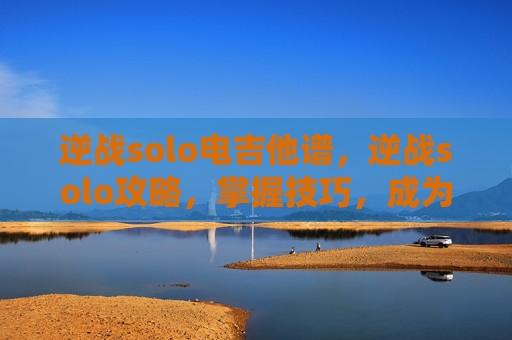 逆战solo电吉他谱，逆战solo攻略，掌握技巧，成为场上的主宰