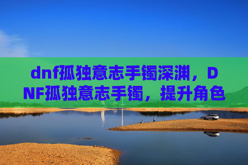dnf孤独意志手镯深渊，DNF孤独意志手镯，提升角色实力的神秘装备