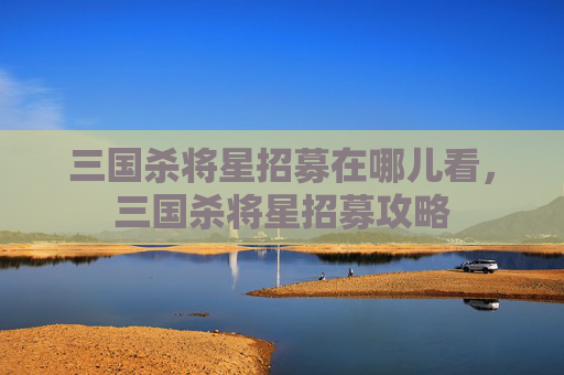 三国杀将星招募在哪儿看，三国杀将星招募攻略