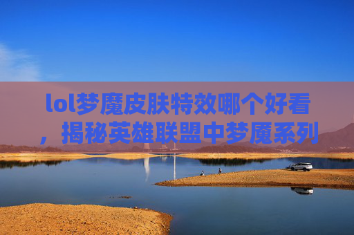 lol梦魔皮肤特效哪个好看，揭秘英雄联盟中梦魇系列皮肤的视觉盛宴——梦魔皮肤特效深度解析