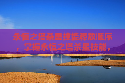 永恒之塔杀星技能释放顺序，掌握永恒之塔杀星技能，高效战斗技巧与策略