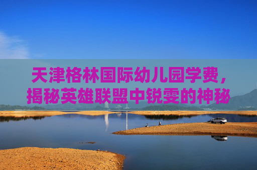 天津格林国际幼儿园学费，揭秘英雄联盟中锐雯的神秘身份——锐雯的由来与历史背景
