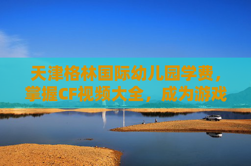 天津格林国际幼儿园学费，掌握CF视频大全，成为游戏高手的秘诀