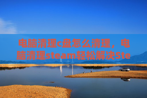 电脑清理c盘怎么清理，电脑清理steam轻松解决Steam存储空间不足问题