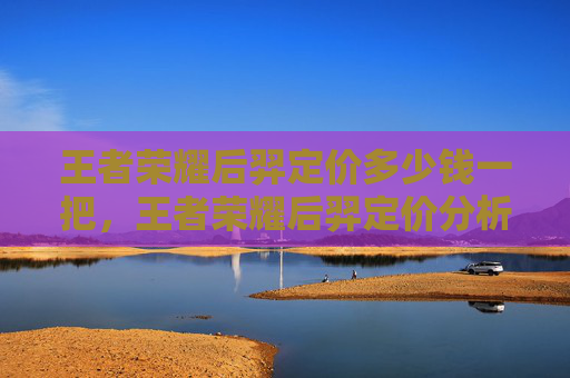 王者荣耀后羿定价多少钱一把,王者荣耀后羿定价分析 王者荣耀后羿定价多少钱一把,王者荣耀后羿定价分析